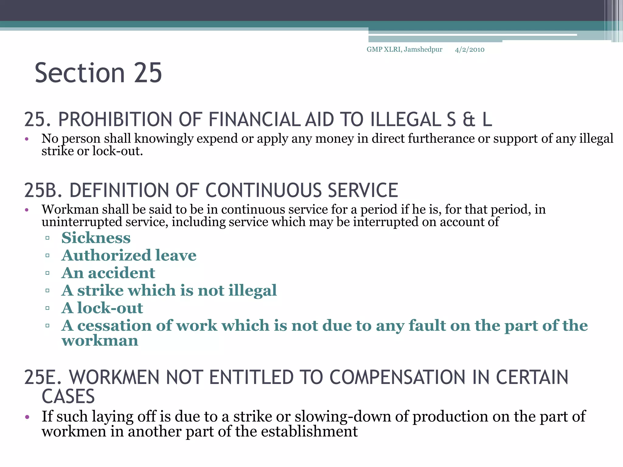 Section 2525. PROHIBITION OF FINANCIAL AID TO ILLEGAL S & LNo person shall knowingly expend or apply any money in direct furtherance or support of any illegal strike or lock-out.25B. DEFINITION OF CONTINUOUS SERVICEWorkman shall be said to be in continuous service for a period if he is, for that period, in uninterrupted service, including service which may be interrupted on account of Sickness Authorized leave An accident A strike which is not illegalA lock-out A cessation of work which is not due to any fault on the part of the workman25E. WORKMEN NOT ENTITLED TO COMPENSATION IN CERTAIN CASESIf such laying off is due to a strike or slowing-down of production on the part of workmen in another part of the establishment4/2/2010GMP XLRI, Jamshedpur