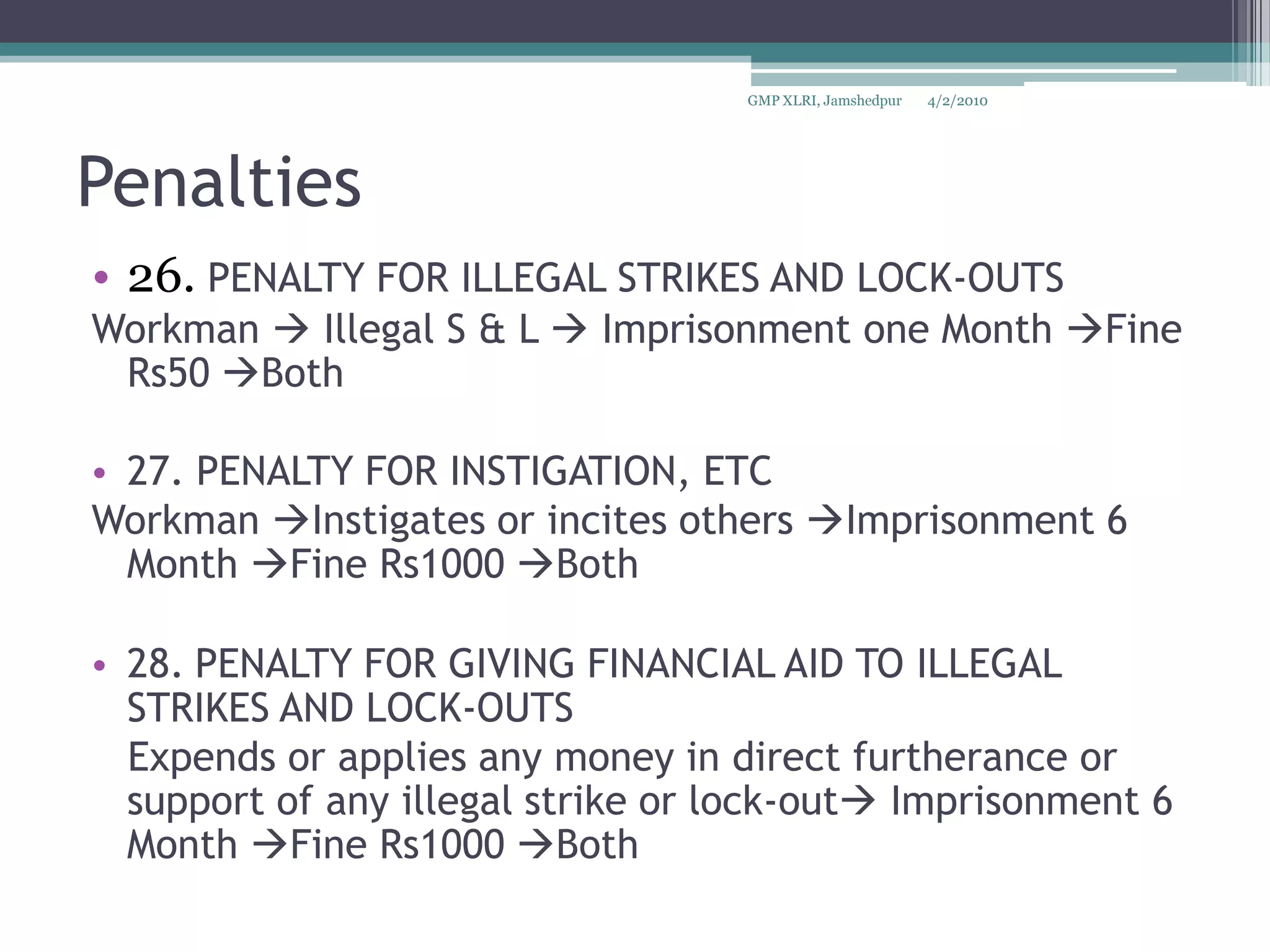 Penalties26. PENALTY FOR ILLEGAL STRIKES AND LOCK-OUTSWorkman  Illegal S & L  Imprisonment one Month Fine Rs50 Both 27. PENALTY FOR INSTIGATION, ETCWorkman Instigates or incites others Imprisonment 6 Month Fine Rs1000 Both 28.PENALTY FOR GIVING FINANCIAL AID TO ILLEGAL STRIKES AND LOCK-OUTS   Expends or applies any money in direct furtherance or support of any illegal strike or lock-outImprisonment 6 Month Fine Rs1000 Both 4/2/2010GMP XLRI, Jamshedpur