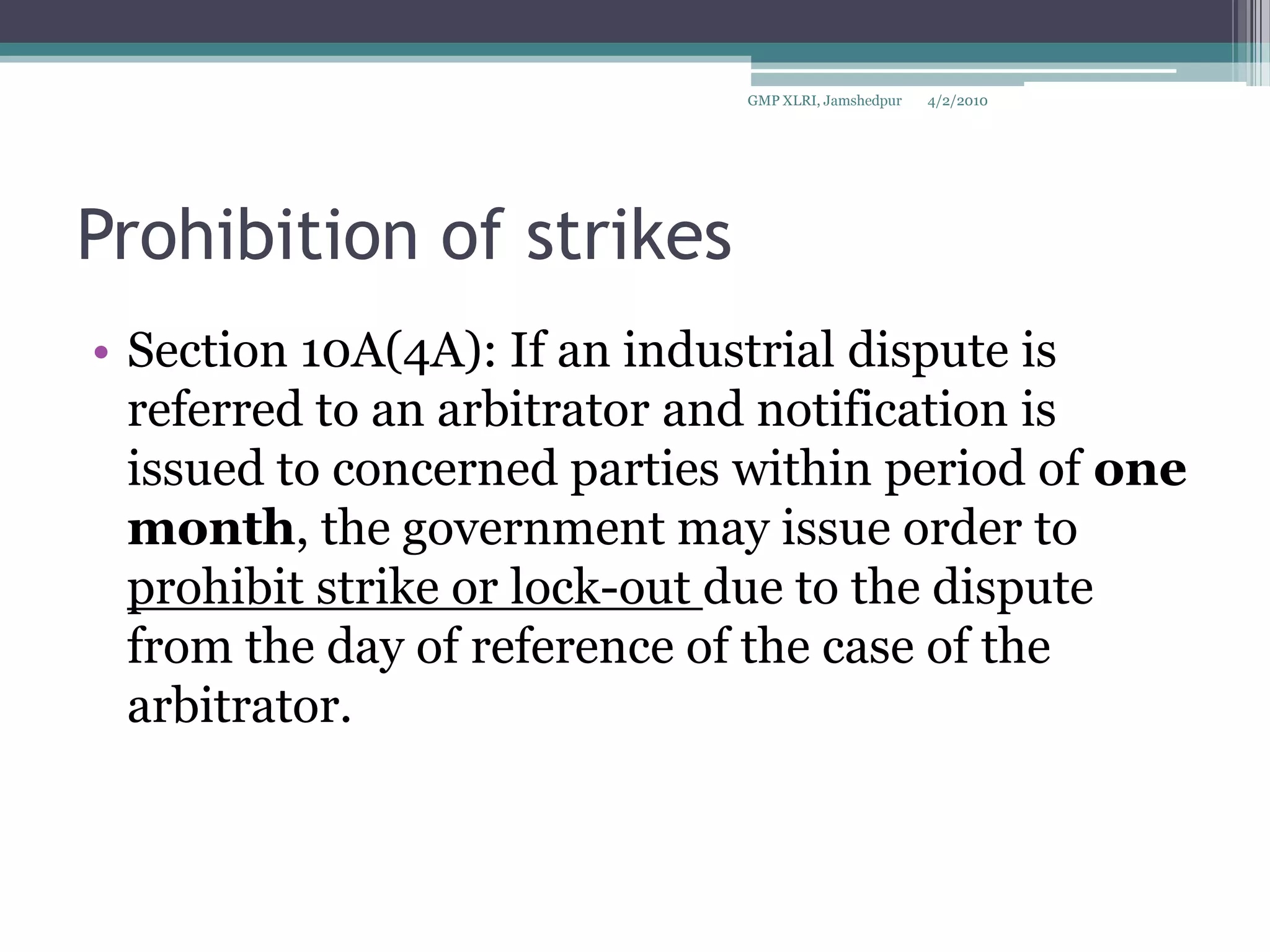 Prohibition of strikesSection 10A(4A): If an industrial dispute is referred to an arbitrator and notification is issued to concerned parties within period of one month, the government may issue order to prohibit strike or lock-out due to the dispute from the day of reference of the case of the arbitrator.4/2/2010GMP XLRI, Jamshedpur