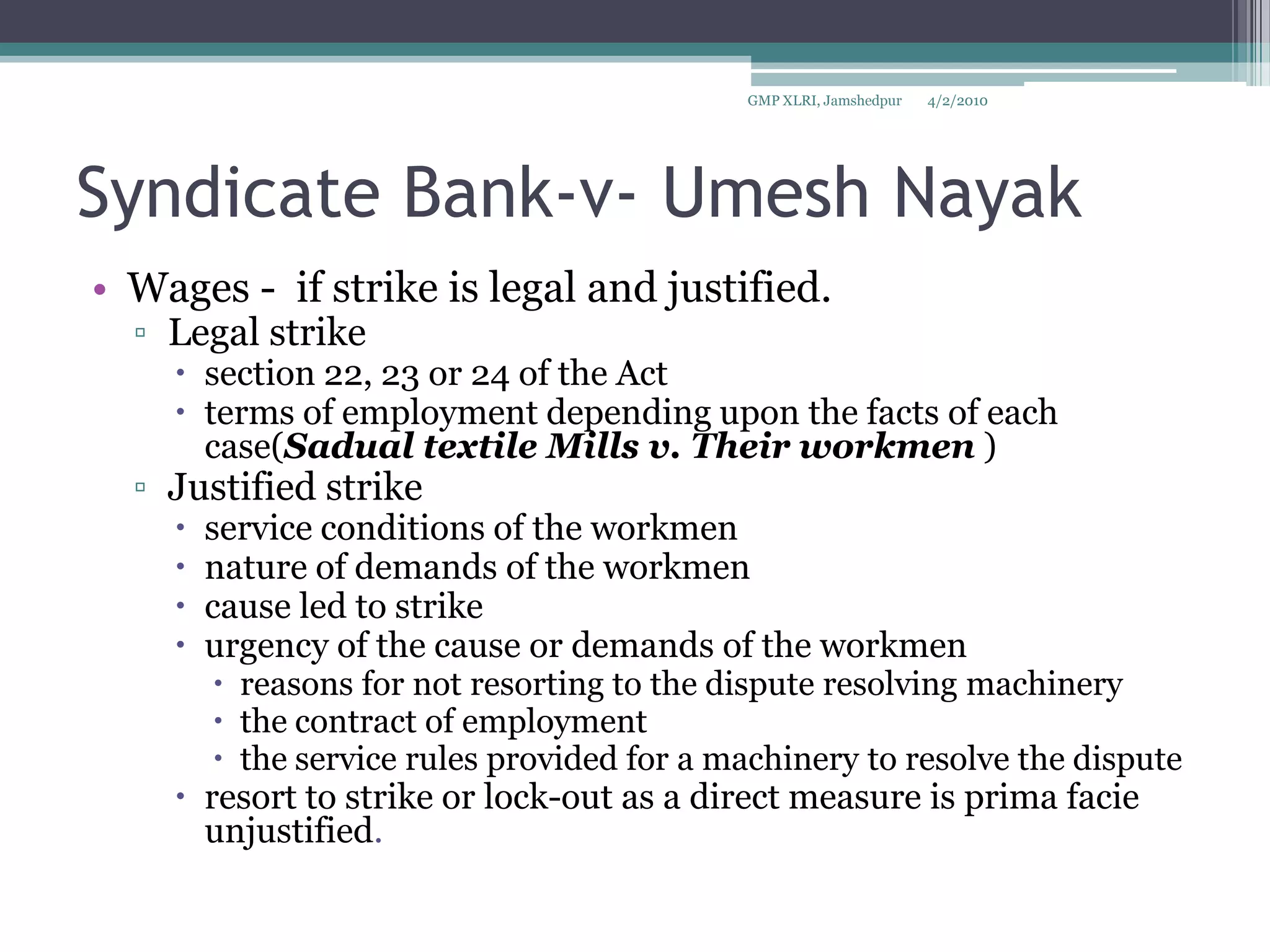 Syndicate Bank-v- Umesh NayakWages -  if strike is legal and justified.Legal strikesection 22, 23 or 24 of the Act terms of employment depending upon the facts of each case(Sadual textile Mills v. Their workmen )Justified strikeservice conditions of the workmennature of demands of the workmen cause led to strikeurgency of the cause or demands of the workmen reasons for not resorting to the dispute resolving machinery the contract of employment  the service rules provided for a machinery to resolve the disputeresort to strike or lock-out as a direct measure is prima facie unjustified. 4/2/2010GMP XLRI, Jamshedpur