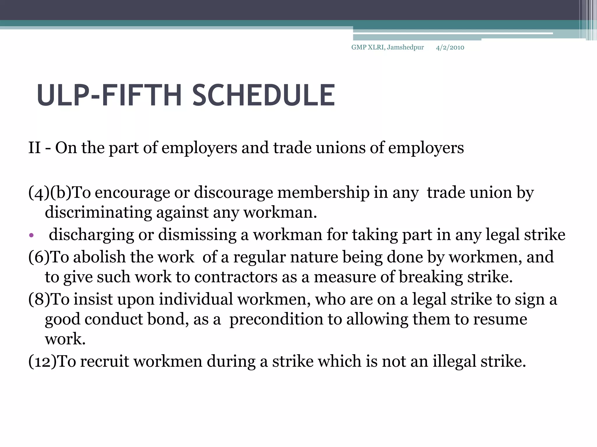 ULP-FIFTH SCHEDULEII - On the part of employers and trade unions of employers(4)(b)To encourage or discourage membership in any  trade union by discriminating against any workman. discharging or dismissing a workman for taking part in any legal strike(6)To abolish the work  of a regular nature being done by workmen, and to give such work to contractors as a measure of breaking strike.(8)To insist upon individual workmen, who are on a legal strike to sign a good conduct bond, as a  precondition to allowing them to resume work.(12)To recruit workmen during a strike which is not an illegal strike.4/2/2010GMP XLRI, Jamshedpur