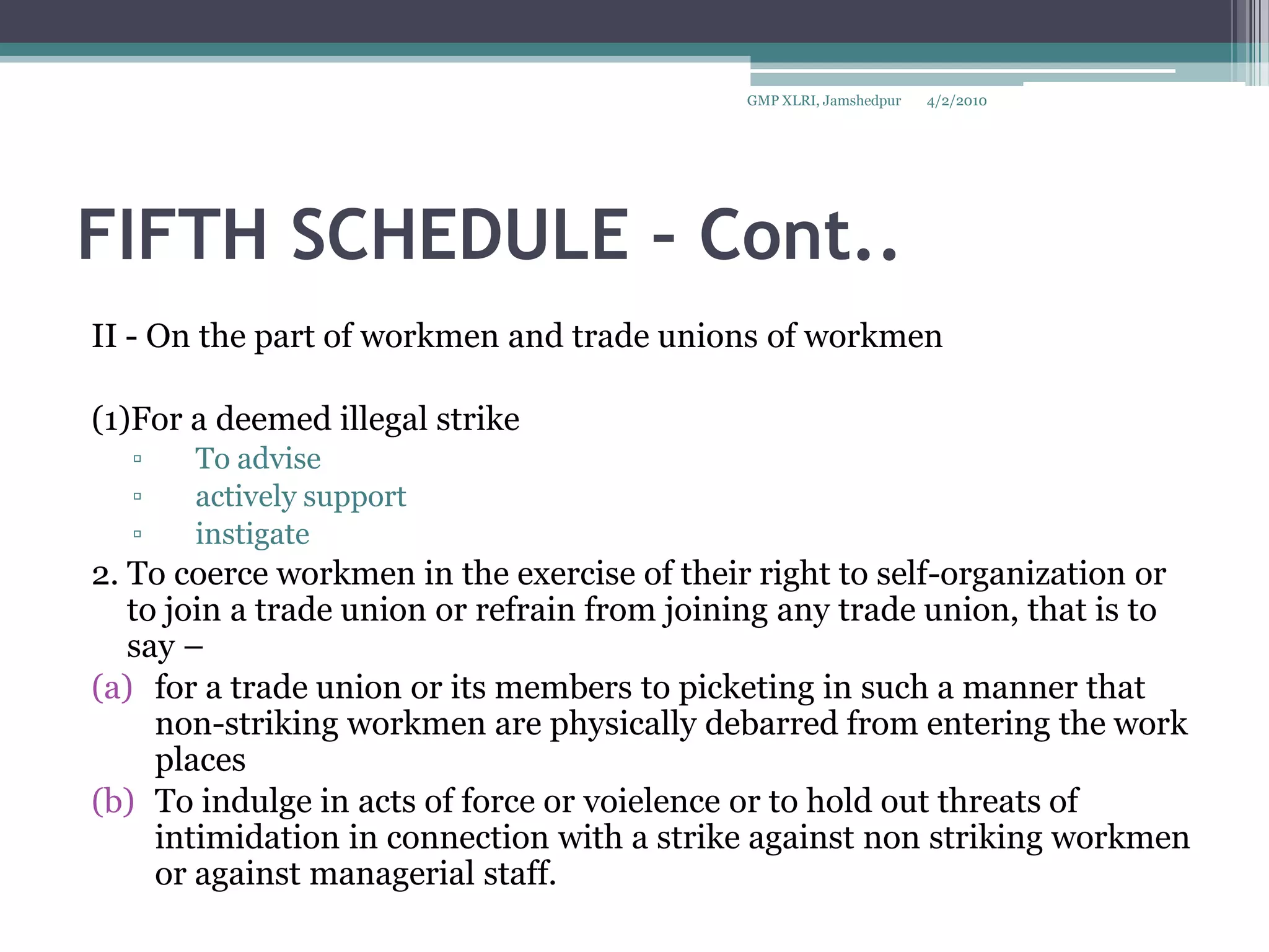 FIFTH SCHEDULE – Cont..II - On the part of workmen and trade unions of workmen(1)For a deemed illegal strikeTo advise actively support instigate 2. To coerce workmen in the exercise of their right to self-organization or to join a trade union or refrain from joining any trade union, that is to say – for a trade union or its members to picketing in such a manner that non-striking workmen are physically debarred from entering the work placesTo indulge in acts of force or voielence or to hold out threats of intimidation in connection with a strike against non striking workmen or against managerial staff.4/2/2010GMP XLRI, Jamshedpur