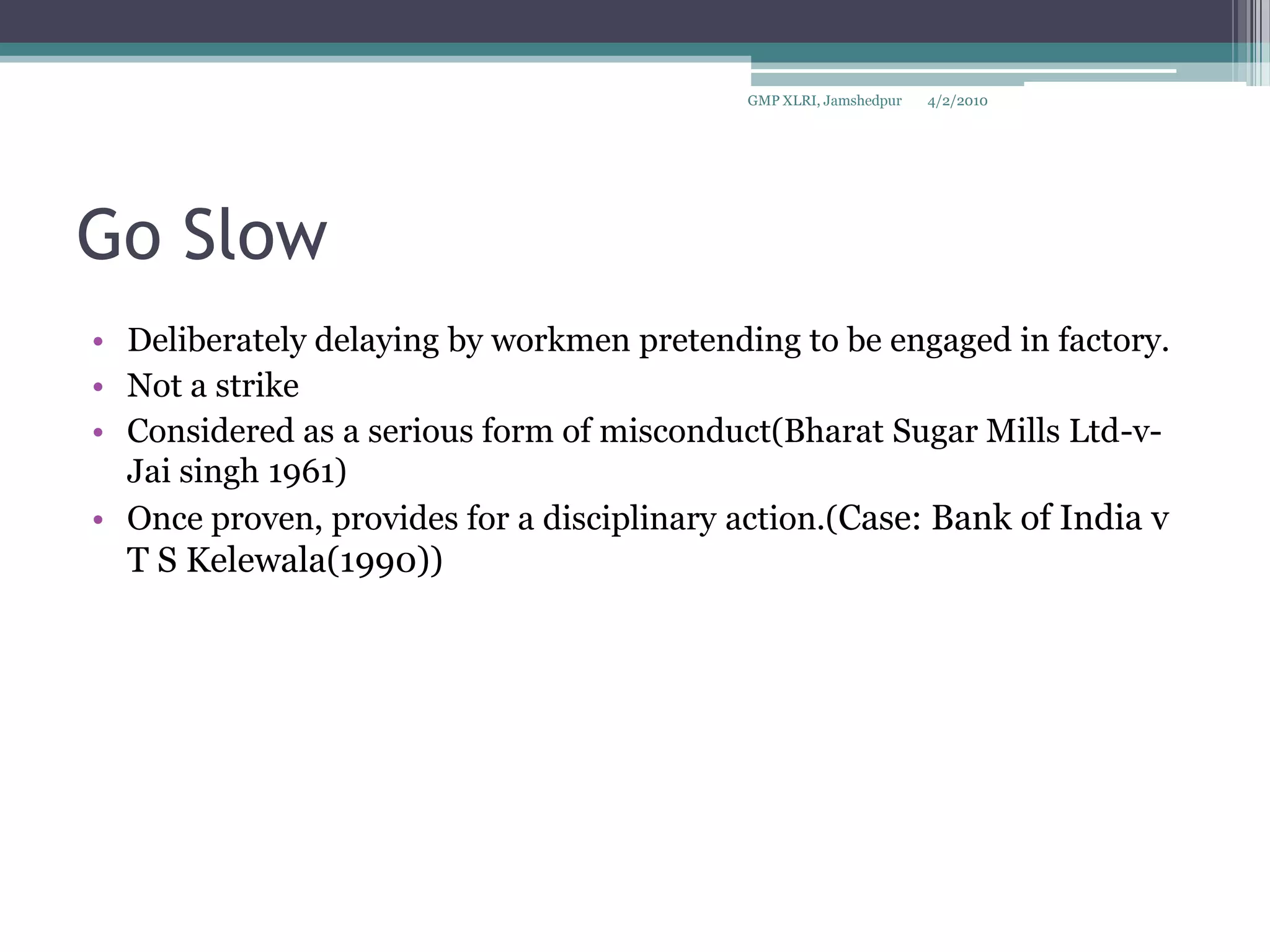 Go Slow Deliberately delaying by workmen pretending to be engaged in factory.Not a strikeConsidered as a serious form of misconduct(Bharat Sugar Mills Ltd-v- Jai singh 1961)Once proven, provides for a disciplinary action.(Case: Bank of India v T S Kelewala(1990))4/2/2010GMP XLRI, Jamshedpur