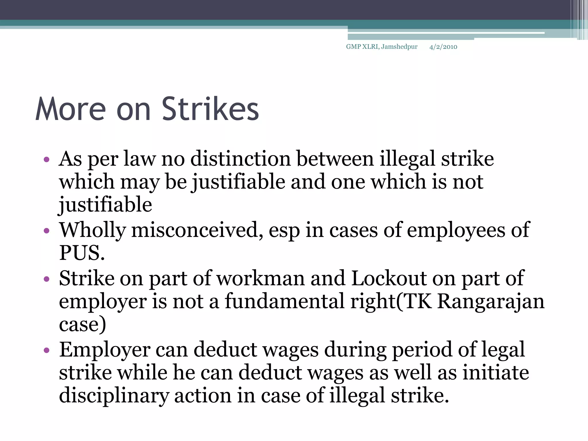 More on StrikesAs per law no distinction between illegal strike which may be justifiable and one which is not justifiableWholly misconceived, esp in cases of employees of PUS.Strike on part of workman and Lockout on part of employer is not a fundamental right(TK Rangarajan case)Employer can deduct wages during period of legal strike while he can deduct wages as well as initiate disciplinary action in case of illegal strike.4/2/2010GMP XLRI, Jamshedpur