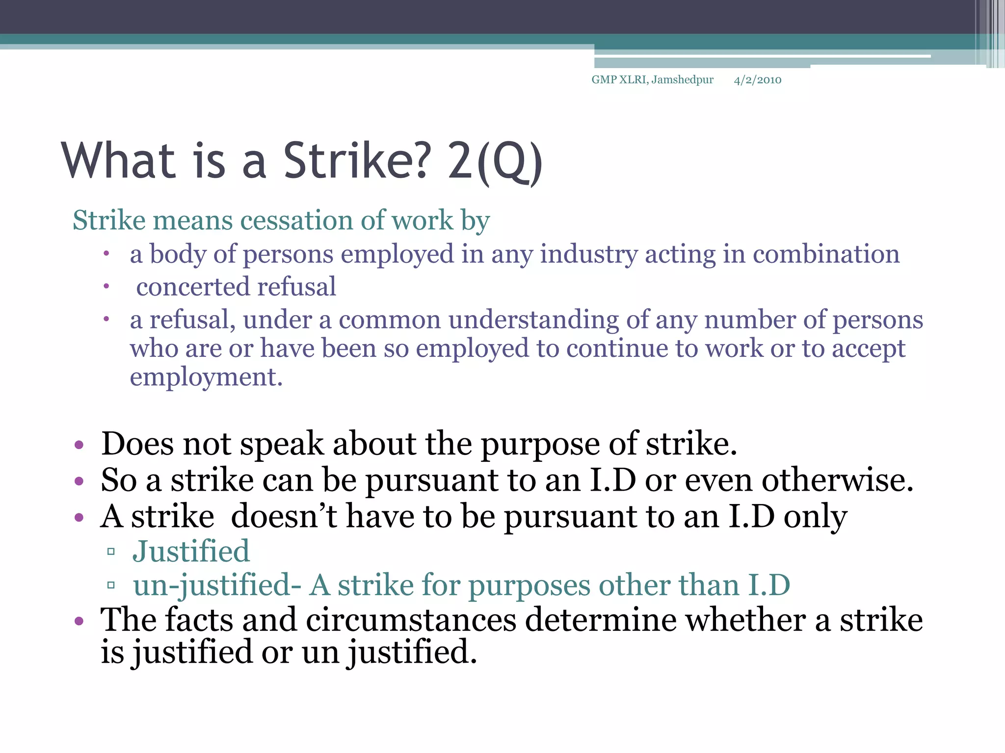 What is a Strike? 2(Q)Strike means cessation of work by a body of persons employed in any industry acting in combination concerted refusala refusal, under a common understanding of any number of persons who are or have been so employed to continue to work or to accept employment.Does not speak about the purpose of strike.So a strike can be pursuant to an I.D or even otherwise.A strike  doesn’t have to be pursuant to an I.D onlyJustified un-justified- A strike for purposes other than I.D The facts and circumstances determine whether a strike is justified or un justified.4/2/2010GMP XLRI, Jamshedpur