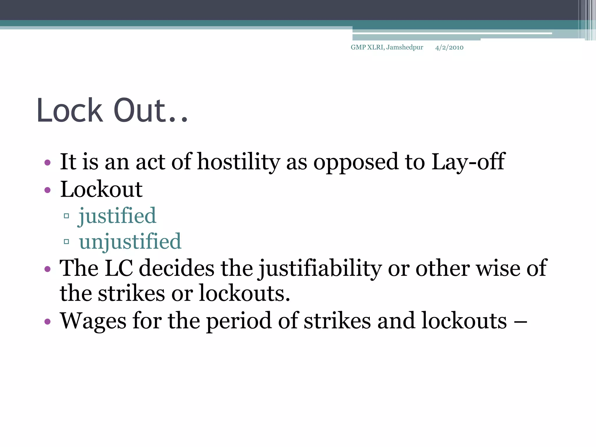 Lock Out..It is an act of hostility as opposed to Lay-offLockout justified unjustified The LC decides the justifiability or other wise of the strikes or lockouts.Wages for the period of strikes and lockouts – 4/2/2010GMP XLRI, Jamshedpur
