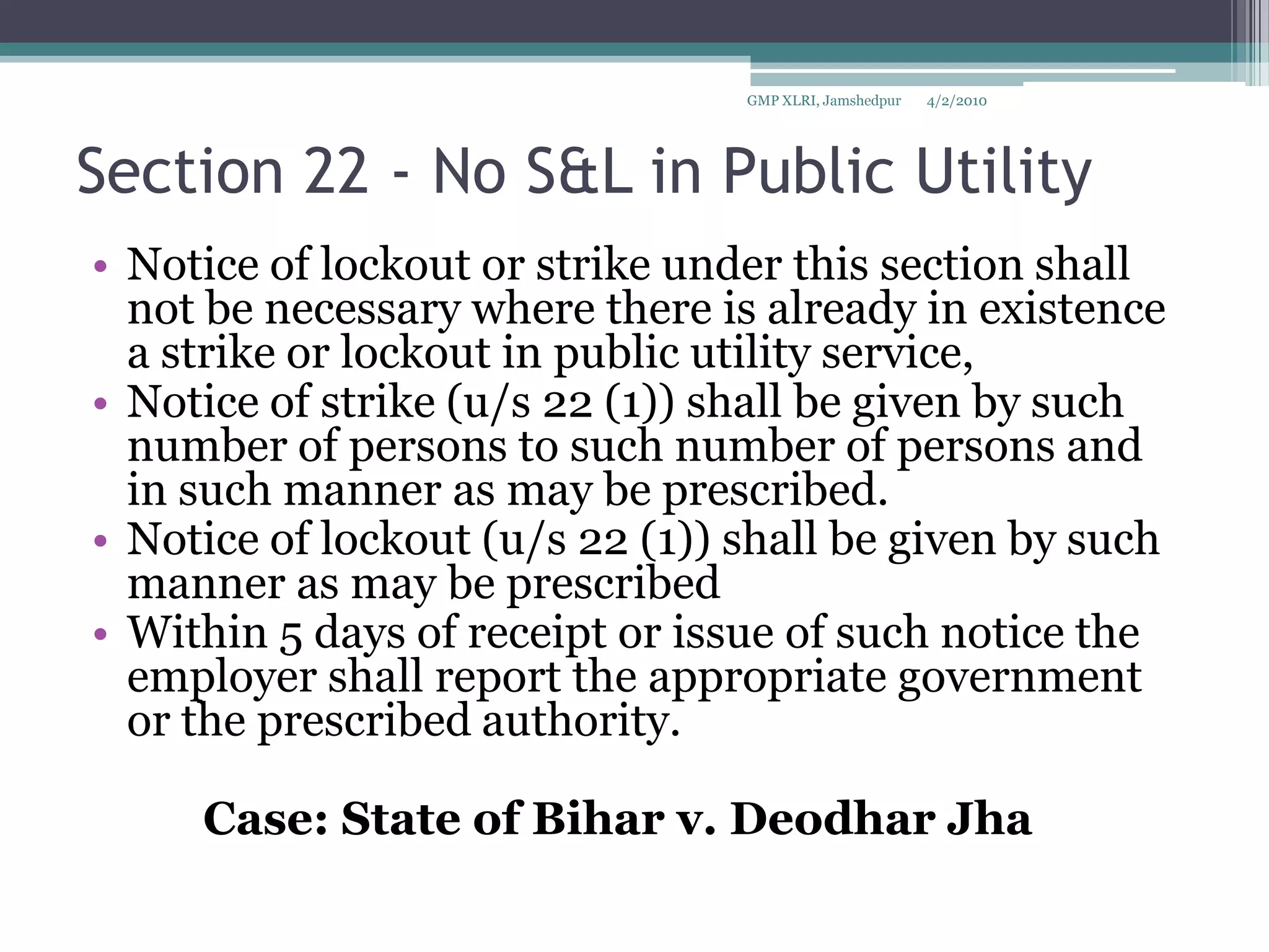 Section 22 - No S&L in Public Utility Notice of lockout or strike under this section shall not be necessary where there is already in existence a strike or lockout in public utility service, Notice of strike (u/s 22 (1)) shall be given by such number of persons to such number of persons and in such manner as may be prescribed.Notice of lockout (u/s 22 (1)) shall be given by such manner as may be prescribedWithin 5 days of receipt or issue of such notice the employer shall report the appropriate government or the prescribed authority.		Case: State of Bihar v. DeodharJha4/2/2010GMP XLRI, Jamshedpur