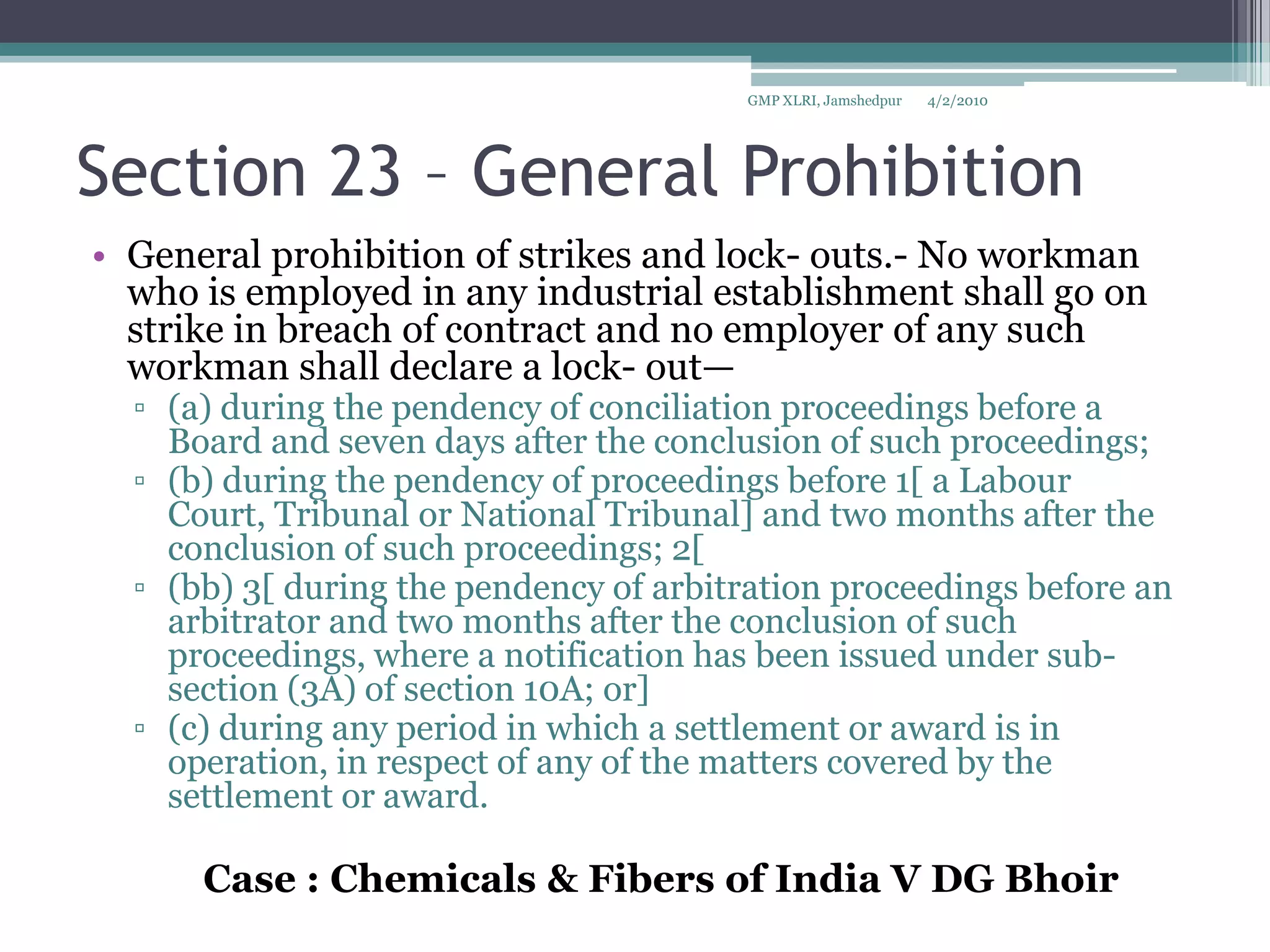 Section 23 – General Prohibition General prohibition of strikes and lock- outs.- No workman who is employed in any industrial establishment shall go on strike in breach of contract and no employer of any such workman shall declare a lock- out—(a) during the pendency of conciliation proceedings before a Board and seven days after the conclusion of such proceedings; (b) during the pendency of proceedings before 1[ a Labour Court, Tribunal or National Tribunal] and two months after the conclusion of such proceedings; 2[ (bb) 3[ during the pendency of arbitration proceedings before an arbitrator and two months after the conclusion of such proceedings, where a notification has been issued under sub- section (3A) of section 10A; or] (c) during any period in which a settlement or award is in operation, in respect of any of the matters covered by the settlement or award.		Case : Chemicals & Fibers of India V DG Bhoir4/2/2010GMP XLRI, Jamshedpur