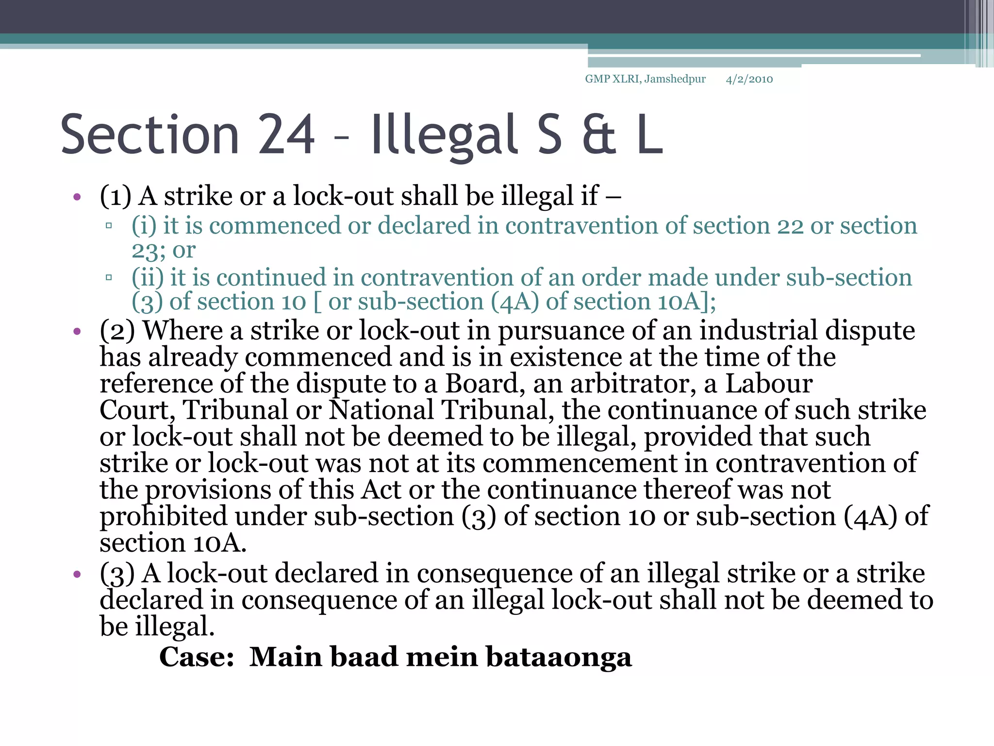 Section 24 – Illegal S & L(1) A strike or a lock-out shall be illegal if – (i) it is commenced or declared in contravention of section 22 or section 23; or(ii) it is continued in contravention of an order made under sub-section (3) of section 10 [ or sub-section (4A) of section 10A];(2) Where a strike or lock-out in pursuance of an industrial dispute has already commenced and is in existence at the time of the reference of the dispute to a Board, an arbitrator, a Labour Court, Tribunal or National Tribunal, the continuance of such strike or lock-out shall not be deemed to be illegal, provided that such strike or lock-out was not at its commencement in contravention of the provisions of this Act or the continuance thereof was not prohibited under sub-section (3) of section 10 or sub-section (4A) of section 10A.(3) A lock-out declared in consequence of an illegal strike or a strike declared in consequence of an illegal lock-out shall not be deemed to be illegal.		Case:  Main baadmeinbataaonga4/2/2010GMP XLRI, Jamshedpur