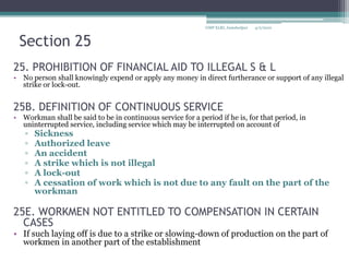 Section 2525. PROHIBITION OF FINANCIAL AID TO ILLEGAL S & LNo person shall knowingly expend or apply any money in direct furtherance or support of any illegal strike or lock-out.25B. DEFINITION OF CONTINUOUS SERVICEWorkman shall be said to be in continuous service for a period if he is, for that period, in uninterrupted service, including service which may be interrupted on account of Sickness Authorized leave An accident A strike which is not illegalA lock-out A cessation of work which is not due to any fault on the part of the workman25E. WORKMEN NOT ENTITLED TO COMPENSATION IN CERTAIN CASESIf such laying off is due to a strike or slowing-down of production on the part of workmen in another part of the establishment4/2/2010GMP XLRI, Jamshedpur