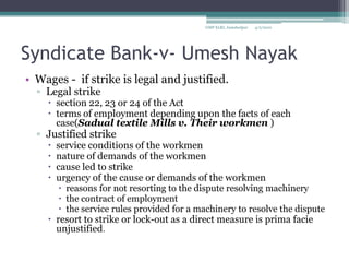Syndicate Bank-v- Umesh NayakWages -  if strike is legal and justified.Legal strikesection 22, 23 or 24 of the Act terms of employment depending upon the facts of each case(Sadual textile Mills v. Their workmen )Justified strikeservice conditions of the workmennature of demands of the workmen cause led to strikeurgency of the cause or demands of the workmen reasons for not resorting to the dispute resolving machinery the contract of employment  the service rules provided for a machinery to resolve the disputeresort to strike or lock-out as a direct measure is prima facie unjustified. 4/2/2010GMP XLRI, Jamshedpur