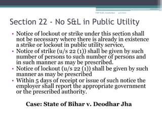 Section 22 - No S&L in Public Utility Notice of lockout or strike under this section shall not be necessary where there is already in existence a strike or lockout in public utility service, Notice of strike (u/s 22 (1)) shall be given by such number of persons to such number of persons and in such manner as may be prescribed.Notice of lockout (u/s 22 (1)) shall be given by such manner as may be prescribedWithin 5 days of receipt or issue of such notice the employer shall report the appropriate government or the prescribed authority.		Case: State of Bihar v. DeodharJha4/2/2010GMP XLRI, Jamshedpur