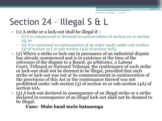 Section 24 – Illegal S & L(1) A strike or a lock-out shall be illegal if – (i) it is commenced or declared in contravention of section 22 or section 23; or(ii) it is continued in contravention of an order made under sub-section (3) of section 10 [ or sub-section (4A) of section 10A];(2) Where a strike or lock-out in pursuance of an industrial dispute has already commenced and is in existence at the time of the reference of the dispute to a Board, an arbitrator, a Labour Court, Tribunal or National Tribunal, the continuance of such strike or lock-out shall not be deemed to be illegal, provided that such strike or lock-out was not at its commencement in contravention of the provisions of this Act or the continuance thereof was not prohibited under sub-section (3) of section 10 or sub-section (4A) of section 10A.(3) A lock-out declared in consequence of an illegal strike or a strike declared in consequence of an illegal lock-out shall not be deemed to be illegal.		Case:  Main baadmeinbataaonga4/2/2010GMP XLRI, Jamshedpur