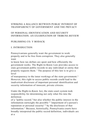 STRIKING A BALANCE BETWEEN PUBLIC INTEREST OF
TRANSPARENCY OF GOVERNMENT AND THE PRIVACY
OF PERSONAL IDENTIFICATION AND SECURITY
INFORMATION: AN EXAMINATION OF TRIBUNE-REVIEW
PUBLISHING CO. V BODACK
I. INTRODUCTION
Pennsyivanians generally want the government to work
properly and to be free from corruption. They also generally
want
to know how tax dollars are spent and how efficiently the
government works. The Right-to-Know Law provides access to
state government public records to any individual or entity that
properly requests them. ' The purpose of this law is to give a
level
of transparency to the inner workings of the state government.^
However, this right to access public records could lead to the
inadvertent disclosure of important personal identification and
security information of innocent, private citizens.
Under the Right-to-Know Act, the state court system took
responsibility for determining not only what fits into the
definition
of a "public record," but also whether the public interest in the
information outweighs the possible " 'impairment of a person's
reputation or personal security' " by the disclosure of that
information.^ Because, historically, Pennsylvania courts have
broadly interpreted the public record definition, individuals are
at a
 