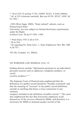 "^ Id at 532-33 (citing 71 PA. CONS. STAT. § 5102 (2006)).
" Id. at 533 (citations omitted). But see 65 PA. STAT. ANN. §§
67.1501 -
.1503 (West Supp. 2009). "State related" schools, such as
Pennsylvania State
University, are now subject to limited disclosure requirements
under the Right-
to-Know Law. Id §§ 67.1501-.1503.
'^ Penn State, 935 A.2d at 533.
" Id at 534.
'' Id. (quoting Pa. State Univ. v. State Employees' Ret. Bd., 880
A.2d 757,
767 (Pa. Commw. Ct. 2005)).
582 WiDENER LAW JOURNAL [Vol. 19
holding did not include "information pertinent to an individual's
personal security such as addresses, telephone numbers, or
social
security numbers."^^
The Supreme Court of Pennsylvania emphasized that the
definition of a public record should be "broadly construed" and
that the meaning of "account" in the public record definition
extends to anything that bears a close connection to any
statutory
category included in the defmition of public record.^° The court
also emphasized the fact that University employees avail
themselves of the services offered by SERS, and therefore it is
necessary for SERS to maintain proper records of the
 