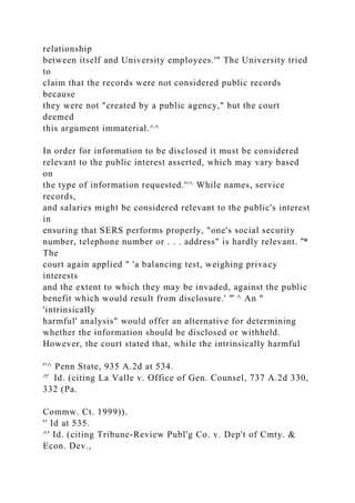 relationship
between itself and University employees.'" The University tried
to
claim that the records were not considered public records
because
they were not "created by a public agency," but the court
deemed
this argument immaterial.^^
In order for information to be disclosed it must be considered
relevant to the public interest asserted, which may vary based
on
the type of information requested.''^ While names, service
records,
and salaries might be considered relevant to the public's interest
in
ensuring that SERS performs properly, "one's social security
number, telephone number or . . . address" is hardly relevant. '̂*
The
court again applied " 'a balancing test, weighing privacy
interests
and the extent to which they may be invaded, against the public
benefit which would result from disclosure.' "̂ ^ An "
'intrinsically
harmful' analysis" would offer an alternative for determining
whether the information should be disclosed or withheld.
However, the court stated that, while the intrinsically harmful
''^ Penn State, 935 A.2d at 534.
^̂ Id. (citing La Valle v. Office of Gen. Counsel, 737 A.2d 330,
332 (Pa.
Commw. Ct. 1999)).
'' Id at 535.
^' Id. (citing Tribune-Review Publ'g Co. v. Dep't of Cmty. &
Econ. Dev.,
 