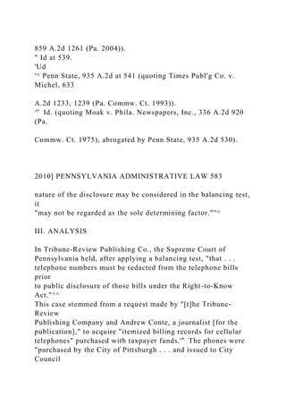 859 A.2d 1261 (Pa. 2004)).
" Id at 539.
'Ud
'^ Penn State, 935 A.2d at 541 (quoting Times Publ'g Co. v.
Michel, 633
A.2d 1233, 1239 (Pa. Commw. Ct. 1993)).
^̂ Id. (quoting Moak v. Phila. Newspapers, Inc., 336 A.2d 920
(Pa.
Commw. Ct. 1975), abrogated by Penn State, 935 A.2d 530).
2010] PENNSYLVANIA ADMINISTRATIVE LAW 583
nature of the disclosure may be considered in the balancing test,
it
"may not be regarded as the sole determining factor."''^
III. ANALYSIS
In Tribune-Review Publishing Co., the Supreme Court of
Pennsylvania held, after applying a balancing test, "that . . .
telephone numbers must be redacted from the telephone bills
prior
to public disclosure of those bills under the Right-to-Know
Act."^^
This case stemmed from a request made by "[t]he Tribune-
Review
Publishing Company and Andrew Conte, a journalist [for the
publication]," to acquire "itemized billing records for cellular
telephones" purchased with taxpayer funds.''̂ The phones were
"purchased by the City of Pittsburgh . . . and issued to City
Council
 