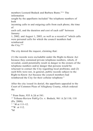members Leonard Bodack and Barbara Bums."''^ The
information
sought by the appellants included "the telephone numbers of
both
incoming calls to and outgoing calls from each phone, the time
of
each call, and the duration and cost of each call" between
January
1, 2002, and August 1, 2003, as well as a record of "which calls
were personal calls for which the council members had
reimbursed
the City.""'
The city denied the request, claiming that:
(1) the records were excludable under the Right-to-Know Act
because they contained private telephone numbers, which, if
revealed, could potentially result in danger to the owners of the
telephone numbers and/or danger that persons would be
reluctant to contact the City regarding local problems; and (2)
such bills were not, in general, public records subject to the
Right-to-Know Act because the council members had
reimbursed the City for their cellular telephone '̂
After the city issued its denial, the appellants appealed to the
Court of Common Pleas of Allegheny County, which ordered
the
" Penn State, 935 A.2d at 541.
^' Tribune-Review Publ'g Co. v. Bodack, 961 A.2d 110, 118
(Pa. 2008).
^ ' M at 111-12.
""W. at 112.
"Id
 