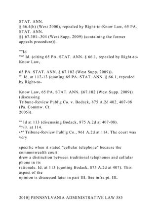 STAT. ANN.
§ 66.4(b) (West 2000), repealed by Right-to-Know Law, 65 PA.
STAT. ANN.
§§ 67.301-.304 (West Supp. 2009) (containing the former
appeals procedure)).
""Id
"*' Id. (citing 65 PA. STAT. ANN. § 66.1, repealed by Right-to-
Know Law,
65 PA. STAT. ANN. § 67.102 (West Supp. 2009)).
"̂ Id. at 112-13 (quoting 65 PA. STAT. ANN. § 66.1, repealed
by Right-to-
Know Law, 65 PA. STAT. ANN. §67.102 (West Supp. 2009))
(discussing
Tribune-Review Publ'g Co. v. Bodack, 875 A.2d 402, 407-08
(Pa. Commw. Ct.
2005)).
"' Id at 113 (discussing Bodack, 875 A.2d at 407-08).
"^/i/. at 114.
•*' Tribune-Review Publ'g Co., 961 A.2d at 114. The court was
very
specific when it stated "cellular telephone" because the
commonwealth court
drew a distinction between traditional telephones and cellular
phone in its
rationale. Id. at 113 (quoting Bodack, 875 A.2d at 407). This
aspect of the
opinion is discussed later in part III. See infra pt. IIL
2010] PENNSYLVANIA ADMINISTRATIVE LAW 585
 