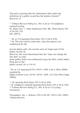 The party asserting that the information falls under the
definition of a public record has the burden of proof ^̂
However, if
^' Tribune-Review Publ'g Co., 961 A.2d at 114 (emphasis
omitted) (citing
Pa. State Univ. v. State Employees' Ret. Bd. {Penn State), 935
A.2d 530, 533
(Pa. 2007)).
' ' Id. at 114 (quoting Penn State, 935 A.2d at 534).
'^ Id. The city tried to claim that, since the agency was
reimbursed for the
private phone calls, the records were no longer part of the
public record. Id.
However, the court determined that this "does not change the
fact that" at some
point public funds were disbursed to pay the bills, which makes
them part of the
public record. Id. at 114-15.
" Id. at 115 (quoting 65 PA. STAT. ANN. § 66.1 (West 2000),
repealed by
Right-to-Know Law, 65 PA. STAT. ANN. § 67.102 (West Supp.
2009)).
^̂ Id. (quoting Penn State, 935 A.2d at 538).
" Id. (emphasis omitted) (quoting Penn State, 935 A.2d at 538).
'* Tribune-Review Publ'g Co., 961 A.2d at 115 (citing
Uniontown
Newspapers, Inc. v. Roberts, 839 A.2d 185, 189 n.l (Pa. 2003);
Tribune-Review
 