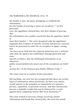 586 WiDENER LAW JOURNAL [Vol. 19
the burden is met, the party attempting to withhold the
information
has the burden of proving it meets an exception.^^ In this
particular
case, the appellants claimed they met their burden of proving
that
the information was a public record but that the appellees failed
to
meet their burden.^^ The court disagreed with the appellants'
argument that evidence of specific security and privacy concems
had to be presented in order for an exception to apply, stating
that
"we have never held that the requisite balancing test is utilized
only after the agency has established, through particular and
item-
specific evidence, that the challenged information in an
otherwise
public record defmitively meets one of the exceptions set forth"
in
section 66.1 of the Pennsylvania Public Officers Code.^^
The court went on to explain former precedent:
[I]f anything, our case law has recognized that there are certain
types of infonnation whose disclosure, by their very nature,
would operate to the prejudice or impairment of a person's
privacy, reputation, or personal security, and thus intrinsically
possess a palpable weight that can be balanced by a court
against those competing factors that favor disclosure.*"
The court looked to previous rulings involving similar
information and found that, historically, the court has stated
 