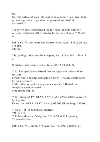 that
the very nature of such information may result "in a threat to [a
person's] privacy, reputation, or personal security" if
disclosed.^'
The lower court emphasized the fact that the bills were for
cellular telephones rather than traditional telephones.^^ While
at
Publ'g Co. V. Westmoreland County Hous. Auth., 833 A.2d 112,
115 (Pa.
2003)).
" Id. (citing Uniontown Newspapers, Inc., 839 A.2d at 189 n . l
;
Westmoreland County Hous. Auth., 833 A.2d at 115).
^' Id. The appellants claimed that the appellees did not show
that any
person whose number appeared on the bills would suffer harm
by the disclosure
of the bills except for one person who called Bodack to
complain about potential
drug trafficking. Id.
^' Id. (citing 65 PA. STAT. ANN. § 66.1 (West 2000), repealed
by Right-to-
Know Law, 65 PA. STAT. ANN. § 67.102 (West Supp. 2009)).
''" Id. at 115-16 (emphasis omitted).
^'W. at 117.
^' Tribune-Review Publ'g Co., 961 A.2d at 113 (quoting
Tribune-Review
Publ'g Co. V. Bodack, 875 A.2d 402, 407 (Pa. Commw. Ct.
 