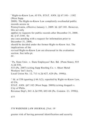 ' Right-to-Know Law, 65 PA. STAT. ANN. §§ 67.101- .1102
(West Supp.
2009). The Right-to-Know Law completely overhauled public
records access in
Pennsylvania, effective January 1, 2009. Id. §67.101. However,
this act only
applies to requests for public records after December 31, 2008.
Id. § 67.3101. So
any case pending with a request for information prior to
December 31, 2008,
should be decided under the former Right-to-Know Act. The
implications of the
revised Right-to-Know Law are discussed in the evaluation
section. See infra pt.
IV.
' Pa. State Univ. v. State Employees' Ret. Bd. {Penn State), 935
A.2d 530,
533 (Pa. 2007) (citing Sapp Roofmg Co. v. Sheet Metal
Workers' Int'l Ass'n,
Local Union No. 12, 713 A.2d 627, 629 (Pa. 1998)).
^ Id. at 538 (quoting § 66.1(2), repealed by Right-to-Know Law,
65 PA.
STAT. ANN. §67.102 (West Supp. 2009)) (citing Goppelt v.
City of Phila.
Revenue Dep't, 841 A.2d 599, 603-04 (Pa. Commw. Ct. 1998)).
577
578 WiDENER LAW JOURNAL [Vol. 19
greater risk of having personal identification and security
 
