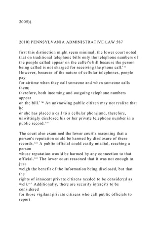2005)).
2010] PENNSYLVANIA ADMINISTRATIVE LAW 587
first this distinction might seem minimal, the lower court noted
that on traditional telephone bills only the telephone numbers of
the people called appear on the caller's bill because the person
being called is not charged for receiving the phone call.̂ ^
However, because of the nature of cellular telephones, people
pay
for airtime when they call someone and when someone calls
them;
therefore, both incoming and outgoing telephone numbers
appear
on the bill.̂ '* An unknowing public citizen may not realize that
he
or she has placed a call to a cellular phone and, therefore,
unwittingly disclosed his or her private telephone number in a
public record.^^
The court also examined the lower court's reasoning that a
person's reputation could be harmed by disclosure of these
records.^^ A public official could easily misdial, reaching a
person
whose reputation would be harmed by any connection to that
official.^^ The lower court reasoned that it was not enough to
just
weigh the benefit of the information being disclosed, but that
the
rights of innocent private citizens needed to be considered as
well.^^ Additionally, there are security interests to be
considered
for those vigilant private citizens who call public officials to
report
 