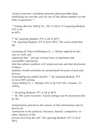 various concerns, including concerns about possible drug
trafficking (as was the case for one of the phone numbers on the
bills in question).^^
" Tribune-Review Publ'g Co., 961 A.2d at 113 (quoting Bodack,
875 A.2d
at 407).
*" Id. (quoting Bodack, 875 A.2d at 407).
" Id. (quoting Bodack, 875 A.2d at 407). The court stated that
the
reasoning of Times Publishing Co. v. Michel applied in this
case as well, and
explained that " 'private citizens have a legitimate and
reasonable expectation
that their phone numbers will remain private and that disclosure
of these
numbers would constitute an unwarranted invasion of personal
privacy
outweighing any public benefit.' " Id. (quoting Bodack, 875
A.2d at 407) (citing
Times Publ'g Co. v. Michel, 633 A.2d 1233 (Pa. Commw. Ct.
1993)).
^̂ Id (citing Bodack, 875 A.2d at 407).
^̂ Id. The court reasoned, "[s]uch damage can be measured only
by the
interpretation placed on the release of that information and its
perceived
connection to the political, business, marital, competitive or
other interests of the
person receiving the call." Id. (quoting Bodack, 875 A.2d at
407).
 