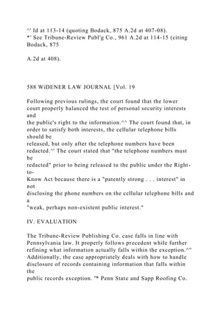 ^' Id at 113-14 (quoting Bodack, 875 A.2d at 407-08).
*' See Tribune-Review Publ'g Co., 961 A.2d at 114-15 (citing
Bodack, 875
A.2d at 408).
588 WiDENER LAW JOURNAL [Vol. 19
Following previous rulings, the court found that the lower
court properly balanced the test of personal security interests
and
the public's right to the information.^^ The court found that, in
order to satisfy both interests, the cellular telephone bills
should be
released, but only after the telephone numbers have been
redacted.^' The court stated that "the telephone numbers must
be
redacted" prior to being released to the public under the Right-
to-
Know Act because there is a "patently strong . . . interest" in
not
disclosing the phone numbers on the cellular telephone bills and
a
"weak, perhaps non-existent public interest."
IV. EVALUATION
The Tribune-Review Publishing Co. case falls in line with
Pennsylvania law. It properly follows precedent while further
refining what information actually falls within the exception.^''
Additionally, the case appropriately deals with how to handle
disclosure of records containing information that falls within
the
public records exception. '̂* Penn State and Sapp Roofing Co.
 