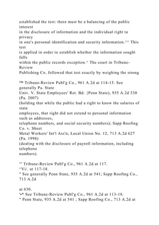 established the test: there must be a balancing of the public
interest
in the disclosure of information and the individual right to
privacy
in one's personal identification and security information.^^ This
test
is applied in order to establish whether the information sought
falls
within the public records exception.^ The court in Tribune-
Review
Publishing Co. followed that test exactly by weighing the strong
™ Tribune-Review Publ'g Co., 961 A.2d at 114-15. See
generally Pa. State
Univ. V. State Employees' Ret. Bd. {Penn State), 935 A.2d 530
(Pa. 2007)
(holding that while the public had a right to know the salaries of
state
employees, that right did not extend to personal information
such as addresses,
telephone numbers, and social security numbers); Sapp Roofing
Co. v. Sheet
Metal Workers' Int'l Ass'n, Local Union No. 12, 713 A.2d 627
(Pa. 1998)
(dealing with the disclosure of payroll information, including
telephone
numbers).
'" Tribune-Review Publ'g Co., 961 A.2d at 117.
^Vi/. at 117-18.
" See generally Penn State, 935 A.2d at 541; Sapp Rooftng Co.,
713 A.2d
at 630.
'•* See Tribune-Review Publ'g Co., 961 A.2d at 113-18.
" Penn State, 935 A.2d at 541 ; Sapp Rooftng Co., 713 A.2d at
 
