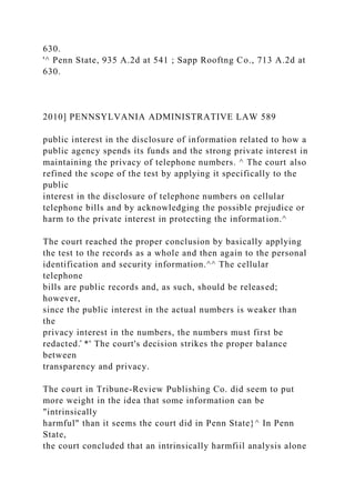 630.
'^ Penn State, 935 A.2d at 541 ; Sapp Rooftng Co., 713 A.2d at
630.
2010] PENNSYLVANIA ADMINISTRATIVE LAW 589
public interest in the disclosure of information related to how a
public agency spends its funds and the strong private interest in
maintaining the privacy of telephone numbers. ^ The court also
refined the scope of the test by applying it specifically to the
public
interest in the disclosure of telephone numbers on cellular
telephone bills and by acknowledging the possible prejudice or
harm to the private interest in protecting the information.^
The court reached the proper conclusion by basically applying
the test to the records as a whole and then again to the personal
identification and security information.^^ The cellular
telephone
bills are public records and, as such, should be released;
however,
since the public interest in the actual numbers is weaker than
the
privacy interest in the numbers, the numbers must first be
redacted.̂ *' The court's decision strikes the proper balance
between
transparency and privacy.
The court in Tribune-Review Publishing Co. did seem to put
more weight in the idea that some information can be
"intrinsically
harmful" than it seems the court did in Penn State}^ In Penn
State,
the court concluded that an intrinsically harmfiil analysis alone
 