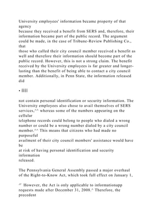 University employees' information became property of that
agency
because they received a benefit from SERS and, therefore, their
information became part of the public record. The argument
could be made, in the case of Tribune-Review Publishing Co.,
that
those who called their city council member received a benefit as
well and therefore their information should become part of the
public record. However, this is not a strong claim. The benefit
received by the University employees is far greater and longer-
lasting than the benefit of being able to contact a city council
member. Additionally, in Penn State, the information released
did
• ÍÍÍÍ
not contain personal identification or security information. The
University employees also chose to avail themselves of SERS
services,^^ whereas some of the numbers appearing on the
cellular
telephone records could belong to people who dialed a wrong
number or could be a wrong number dialed by a city council
member.^^ This means that citizens who had made no
purposeful
availment of their city council members' assistance would have
be
at risk of having personal identification and security
information
released.
The Pennsylvania General Assembly passed a major overhaul
of the Right-to-Know Act, which took full effect on January 1,
^̂ However, the Act is only applicable to informationapp
requests made after December 31, 2008.^ Therefore, the
precedent
 