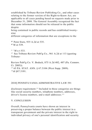 established by Tribune-Review Publishing Co., and other cases
relating to the former version of the Right-to-Know Act, are
applicable to all cases pending based on requests made prior to
December 31, 2008. The General Assembly recognized the fact
that some information should not be released to the public
despite
being contained in public records and has established twenty-
nine
different categories of information that are exceptions to the
*' Penn State, 935 A.2d at 535.
*̂ M at 539.
^ ' M a t 533.
^̂ See Tribune-Review Publ'g Co., 961 A.2d at 113 (quoting
Tribune-
Review Publ'g Co. V. Bodack, 875 A.2d 402, 407 (Pa. Commw.
Ct. 2005)).
^' 65 PA. STAT. ANN. § 67.3104 (West Supp. 2009).
^'id §67.3101.
2010] PENNSYLVANIA ADMINISTRATIVE LAW 591
disclosure requirement.^' Included in those categories are things
like social security numbers, telephone numbers, addresses,
driver's license numbers, and e-mail addresses.^^
V. CONCLUSION
Overall, Pennsylvania courts have shown an interest in
preserving a proper balance between the public interest in a
transparent govemment and the private interest in the right to
individual privacy of one's personal identification and security
 