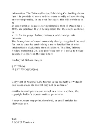 infonnation. The Tribune-Review Publishing Co. holding shows
that it is possible to serve both interests equally without forcing
one to compromise. In the next few years, this will continue to
be
an issue until all requests for information prior to December 31,
2008, are satisfied. It will be important that the courts continue
to
strive for the proper balance between public and private
interests.
The Pennsylvania General Assembly clearly recognized the need
for that balance by establishing a more detailed list of what
infonnation is excludable from disclosure. That list, Tribune-
Review Publishing Co., and prior case law will prove to be key
guidance to courts in the near ñiture.
Lindsay M. Schoeneberger
§ 67.708(b).
Id § 67.708(b)(6)(i)(A).
Copyright of Widener Law Journal is the property of Widener
Law Journal and its content may not be copied or
emailed to multiple sites or posted to a listserv without the
copyright holder's express written permission.
However, users may print, download, or email articles for
individual use.
Title
ABC/123 Version X
 