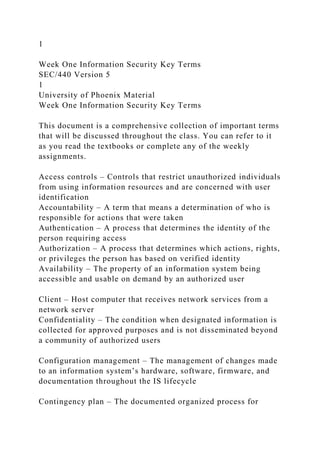 1
Week One Information Security Key Terms
SEC/440 Version 5
1
University of Phoenix Material
Week One Information Security Key Terms
This document is a comprehensive collection of important terms
that will be discussed throughout the class. You can refer to it
as you read the textbooks or complete any of the weekly
assignments.
Access controls – Controls that restrict unauthorized individuals
from using information resources and are concerned with user
identification
Accountability – A term that means a determination of who is
responsible for actions that were taken
Authentication – A process that determines the identity of the
person requiring access
Authorization – A process that determines which actions, rights,
or privileges the person has based on verified identity
Availability – The property of an information system being
accessible and usable on demand by an authorized user
Client – Host computer that receives network services from a
network server
Confidentiality – The condition when designated information is
collected for approved purposes and is not disseminated beyond
a community of authorized users
Configuration management – The management of changes made
to an information system’s hardware, software, firmware, and
documentation throughout the IS lifecycle
Contingency plan – The documented organized process for
 