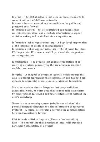 Internet – The global network that uses universal standards to
connect millions of different networks
Intranet – Internal network not accessible to the public and
protected by a firewall
Information system – Set of interrelated components that
collect, process, store, and distribute information to support
decision making and control within an organization
Information technology architecture – A high-level map or plan
of the information assets in an organization
Information technology infrastructure – The physical facilities,
IT components, IT services, and IT personnel that support an
entire organization
Identification – The process that enables recognition of an
entity by a system, generally by the use of unique machine
readable usernames
Integrity – A subgoal of computer security which ensures that
data is a proper representation of information and has not been
exposed to accidental or malicious alteration or destruction
Malicious code or virus – Programs that carry malicious
executable, virus, or worm code that intentionally cause harm
by modifying or destroying computer systems often without the
user’s knowledge
Network – A connecting system (wireline or wireless) that
permits different computers to share information or resources
Protocol – A formal set of rules governing the communication
between two network devices
Risk formula – Risk = Impact x (Threat x Vulnerability)
Risk – The probability that a particular threat will exploit a
particular vulnerability of a system
 