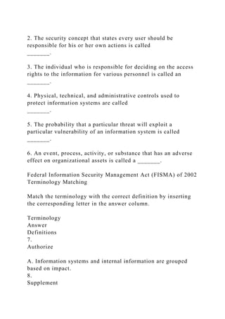 2. The security concept that states every user should be
responsible for his or her own actions is called
_______.
3. The individual who is responsible for deciding on the access
rights to the information for various personnel is called an
_______.
4. Physical, technical, and administrative controls used to
protect information systems are called
_______.
5. The probability that a particular threat will exploit a
particular vulnerability of an information system is called
_______.
6. An event, process, activity, or substance that has an adverse
effect on organizational assets is called a _______.
Federal Information Security Management Act (FISMA) of 2002
Terminology Matching
Match the terminology with the correct definition by inserting
the corresponding letter in the answer column.
Terminology
Answer
Definitions
7.
Authorize
A. Information systems and internal information are grouped
based on impact.
8.
Supplement
 