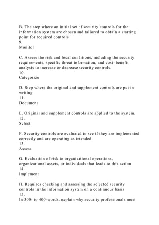 B. The step where an initial set of security controls for the
information system are chosen and tailored to obtain a starting
point for required controls
9.
Monitor
C. Assess the risk and local conditions, including the security
requirements, specific threat information, and cost–benefit
analysis to increase or decrease security controls.
10.
Categorize
D. Step where the original and supplement controls are put in
writing
11.
Document
E. Original and supplement controls are applied to the system.
12.
Select
F. Security controls are evaluated to see if they are implemented
correctly and are operating as intended.
13.
Assess
G. Evaluation of risk to organizational operations,
organizational assets, or individuals that leads to this action
14.
Implement
H. Requires checking and assessing the selected security
controls in the information system on a continuous basis
15.
In 300- to 400-words, explain why security professionals must
 