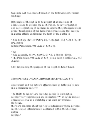 Sunshine Act was enacted based on the following government
findings:
[t]he right of the public to be present at all meetings of
agencies and to witness the deliberation, policy formulation
and decisionmaking of agencies is vital to the enhancement and
proper functioning of the democratic process and that secrecy
in public affairs undermines the faith of the public in
" See Tribune-Review Publ'g Co. v. Bodack, 961 A.2d 110, 114
(Pa. 2008)
(citing Penn State, 935 A.2d at 533-34).
^ Id
^ See generally 65 PA. CONS. STAT. § 702(b) (2006).
' Id.; Penn State, 935 A.2d at 533 (citing Sapp Rooftng Co., 713
A.2d at
629) (explaining the purpose of the Right-to-Know Law).
2010] PENNSYLVANIA ADMINISTRATIVE LAW 579
government and the public's effectiveness in fulfilling its role
in a democratic society.̂
The Right-to-Know Law provides access to state public
records^ for "examination and inspection,"'*' allowing private
citizens to serve as a watchdog over state government.
However,
there are concems about the risk to individuals whose personal
identification information is contained within the disclosed
public
records."
 