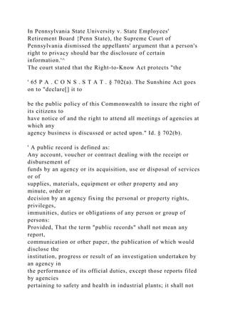 In Pennsylvania State University v. State Employees'
Retirement Board {Penn State), the Supreme Court of
Pennsylvania dismissed the appellants' argument that a person's
right to privacy should bar the disclosure of certain
information.'^
The court stated that the Right-to-Know Act protects "the
' 65 P A . C O N S . S T A T . § 702(a). The Sunshine Act goes
on to "declare[] it to
be the public policy of this Commonwealth to insure the right of
its citizens to
have notice of and the right to attend all meetings of agencies at
which any
agency business is discussed or acted upon." Id. § 702(b).
' A public record is defined as:
Any account, voucher or contract dealing with the receipt or
disbursement of
funds by an agency or its acquisition, use or disposal of services
or of
supplies, materials, equipment or other property and any
minute, order or
decision by an agency fixing the personal or property rights,
privileges,
immunities, duties or obligations of any person or group of
persons:
Provided, That the term "public records" shall not mean any
report,
communication or other paper, the publication of which would
disclose the
institution, progress or result of an investigation undertaken by
an agency in
the performance of its official duties, except those reports filed
by agencies
pertaining to safety and health in industrial plants; it shall not
 