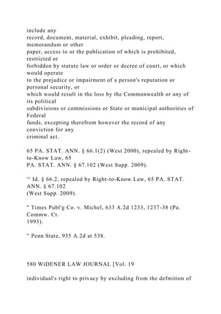 include any
record, document, material, exhibit, pleading, report,
memorandum or other
paper, access to or the publication of which is prohibited,
restricted or
forbidden by statute law or order or decree of court, or which
would operate
to the prejudice or impairment of a person's reputation or
personal security, or
which would result in the loss by the Commonwealth or any of
its political
subdivisions or commissions or State or municipal authorities of
Federal
funds, excepting therefrom however the record of any
conviction for any
criminal act.
65 PA. STAT. ANN. § 66.1(2) (West 2000), repealed by Right-
to-Know Law, 65
PA. STAT. ANN. § 67.102 (West Supp. 2009).
'° Id. § 66.2, repealed by Right-to-Know Law, 65 PA. STAT.
ANN. § 67.102
(West Supp. 2009).
" Times Publ'g Co. v. Michel, 633 A.2d 1233, 1237-38 (Pa.
Commw. Ct.
1993).
'' Penn State, 935 A.2d at 538.
580 WiDENER LAW JOURNAL [Vol. 19
individual's right to privacy by excluding from the defmition of
 