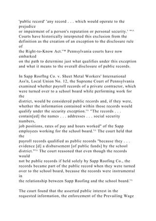 'public record' 'any record . . . which would operate to the
prejudice
or impairment of a person's reputation or personal security.' "'^
Courts have historically interpreted this exclusion from the
definition as the creation of an exception to the disclosure rule
of
the Right-to-Know Act.''* Pennsylvania courts have now
embarked
on the path to determine just what qualifies under this exception
and what it means to the overall disclosure of public records.
In Sapp Rooflng Co. v. Sheet Metal Workers' International
Ass'n, Local Union No. 12, the Supreme Court of Pennsylvania
examined whether payroll records of a private contractor, which
were turned over to a school board while performing work for
the
district, would be considered public records and, if they were,
whether the information contained within those records would
qualify under the security exception.'^ "The records . . .
contain[ed] the names . . . addresses . . . social security
numbers,
job positions, rates of pay and hours worked" of the Sapp
employees working for the school board.'^ The court held that
the
payroll records qualified as public records "because they . . .
evidence [d] a disbursement [of public funds] by the school
district."'^ The court reasoned that even though the records
would
not be public records if held solely by Sapp Roofing Co., the
records became part of the public record when they were turned
over to the school board, because the records were instrumental
in
the relationship between Sapp Roofing and the school board.'^
The court found that the asserted public interest in the
requested information, the enforcement of the Prevailing Wage
 