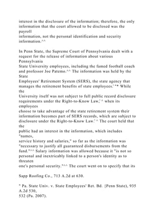 interest in the disclosure of the information; therefore, the only
information that the court allowed to be disclosed was the
payroll
information, not the personal identification and security
information.^^
In Penn State, the Supreme Court of Pennsylvania dealt with a
request for the release of information about various
Pennsylvania
State University employees, including the famed football coach
and professor Joe Patemo.^^ The information was held by the
State
Employees' Retirement System (SERS), the state agency that
manages the retirement benefits of state employees.̂ "* While
the
University itself was not subject to full public record disclosure
requirements under the Right-to-Know Law,̂ ^ when its
employees
choose to take advantage of the state retirement system their
information becomes part of SERS records, which are subject to
disclosure under the Right-to-Know Law.̂ ^ The court held that
the
public had an interest in the information, which includes
"names,
service history and salaries," so far as the information was
"necessary to justify all guaranteed disbursements from the
fund."^^ Salary information was allowed because it "is not so
personal and inextricably linked to a person's identity as to
threaten
one's personal security."^^ The court went on to specify that its
Sapp Roofing Co., 713 A.2d at 630.
" Pa. State Univ. v. State Employees' Ret. Bd. {Penn State), 935
A.2d 530,
532 (Pa. 2007).
 