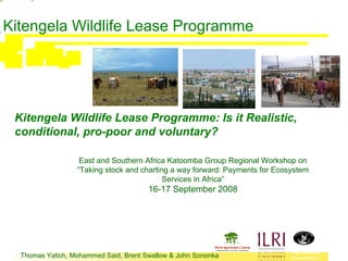 Kitengela Wildlife Lease Programme




 Kitengela Wildlife Lease Programme: Is it Realistic,
 conditional, pro-poor and voluntary?

                   East and Southern Africa Katoomba Group Regional Workshop on
                  “Taking stock and charting a way forward: Payments for Ecosystem
                                           Services in Africa”
                                       16-17 September 2008




                                                                            The Wildlife
  Thomas Yatich, Mohammed Said, Brent Swallow & John Sononka                Foundation
 
