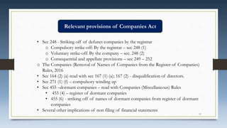 • Sec 248 - Striking off of defunct companies by the registrar
o Compulsory strike-off: By the registrar – sec 248 (1)
o Voluntary strike-off: By the company – sec. 248 (2)
o Consequential and appellate provisions – sec 249 – 252
o The Companies (Removal of Names of Companies from the Register of Companies)
Rules, 2016
• Sec 164 (2) (a) read with sec 167 (1) (a); 167 (2) - disqualification of directors.
• Sec 271 (1) (f) – compulsory winding up
• Sec 455 –dormant companies – read with Companies (Miscellaneous) Rules
• 455 (4) – register of dormant companies
• 455 (6) - striking off of names of dormant companies from register of dormant
companies
• Several other implications of non filing of financial statements
Relevant provisions of Companies Act
11
 
