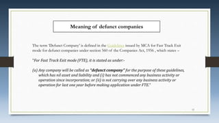 Meaning of defunct companies
The term ‘Defunct Company’ is defined in the Guidelines issued by MCA for Fast Track Exit
mode for defunct companies under section 560 of the Companies Act, 1956 , which states –
“For Fast Track Exit mode (FTE), it is stated as under:-
(a) Any company will be called as “defunct company” for the purpose of these guidelines,
which has nil asset and liability and (i) has not commenced any business activity or
operation since incorporation; or (ii) is not carrying over any business activity or
operation for last one year before making application under FTE.”
12
 