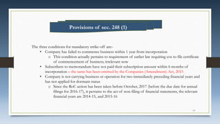 The three conditions for mandatory strike-off are:-
• Company has failed to commence business within 1 year from incorporation
o This condition actually pertains to requirement of earlier law requiring cos to file certificate
of commencement of business; irrelevant now
• Subscribers to memorandum have not paid their subscription amount within 6 months of
incorporation – the same has been omitted by the Companies (Amendment) Act, 2015
• Company is not carrying business or operation for two immediately preceding financial years and
has not applied for dormant status
o Since the RoC action has been taken before October, 2017 (before the due date for annual
filings for 2016-17), it pertains to the act of non-filing of financial statements, the relevant
financial years are 2014-15, and 2015-16
Provisions of sec. 248 (1)
13
 