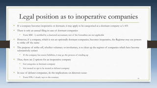Legal position as to inoperative companies
• If a company becomes inoperative or dormant, it may apply to be categorised as a dormant company u/s 455
• There is only an annual filing in case of dormant companies
• Form MSC -3, certified by a chartered accountant; rest of the formalities are not applicable
• However, if a company, which is not an optionally dormant companies, becomes inoperative, the Registrar may use powers
to strike off the name
• The purpose of strike-off, whether voluntary or involuntary, is to clean up the register of companies which have become
substantively extinct
• If the company has assets/liabilities, it may go the process of winding up
• Thus, there are 2 options for an inoperative company
• Get categories as dormant company
• Get treated or opt to be treated as defunct company
• In case of defunct companies, do the implications on directors cease:
• Form STK-1 clearly says to the contrary 14
 