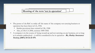 Meaning of the term ‘not in operation’
• The power of the RoC to strike off the name of the company not carrying business or
operation has been there in CA, 1956
• Similar provisions have existed in UK, 1948
• Also, in UK CA 2006, sections 1000-1002
• A company is in the course of being wound up and not carrying on any business, yet so long
as it remains undissolved -- it will be considered to be in operation- Re, Outlay Assurance
Society, (1887) 34 Ch D 479.
15
 